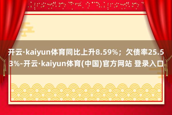 开云·kaiyun体育同比上升8.59%；欠债率25.53%-开云·kaiyun体育(中国)官方网站 登录入口