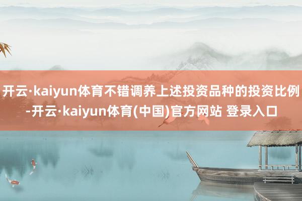 开云·kaiyun体育不错调养上述投资品种的投资比例-开云·kaiyun体育(中国)官方网站 登录入口