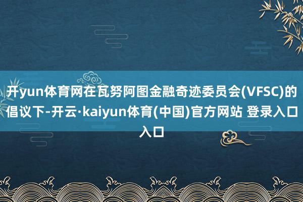 开yun体育网在瓦努阿图金融奇迹委员会(VFSC)的倡议下-开云·kaiyun体育(中国)官方网站 登录入口