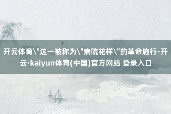 开云体育＂这一被称为＂病院花样＂的革命施行-开云·kaiyun体育(中国)官方网站 登录入口