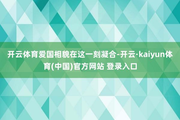 开云体育爱国相貌在这一刻凝合-开云·kaiyun体育(中国)官方网站 登录入口