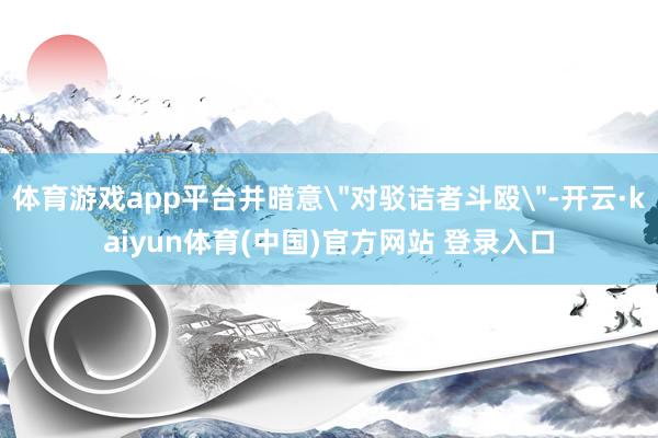 体育游戏app平台并暗意＂对驳诘者斗殴＂-开云·kaiyun体育(中国)官方网站 登录入口