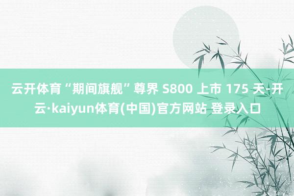 云开体育“期间旗舰”尊界 S800 上市 175 天-开云·kaiyun体育(中国)官方网站 登录入口