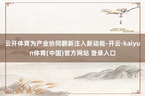 云开体育为产业协同翻新注入新动能-开云·kaiyun体育(中国)官方网站 登录入口